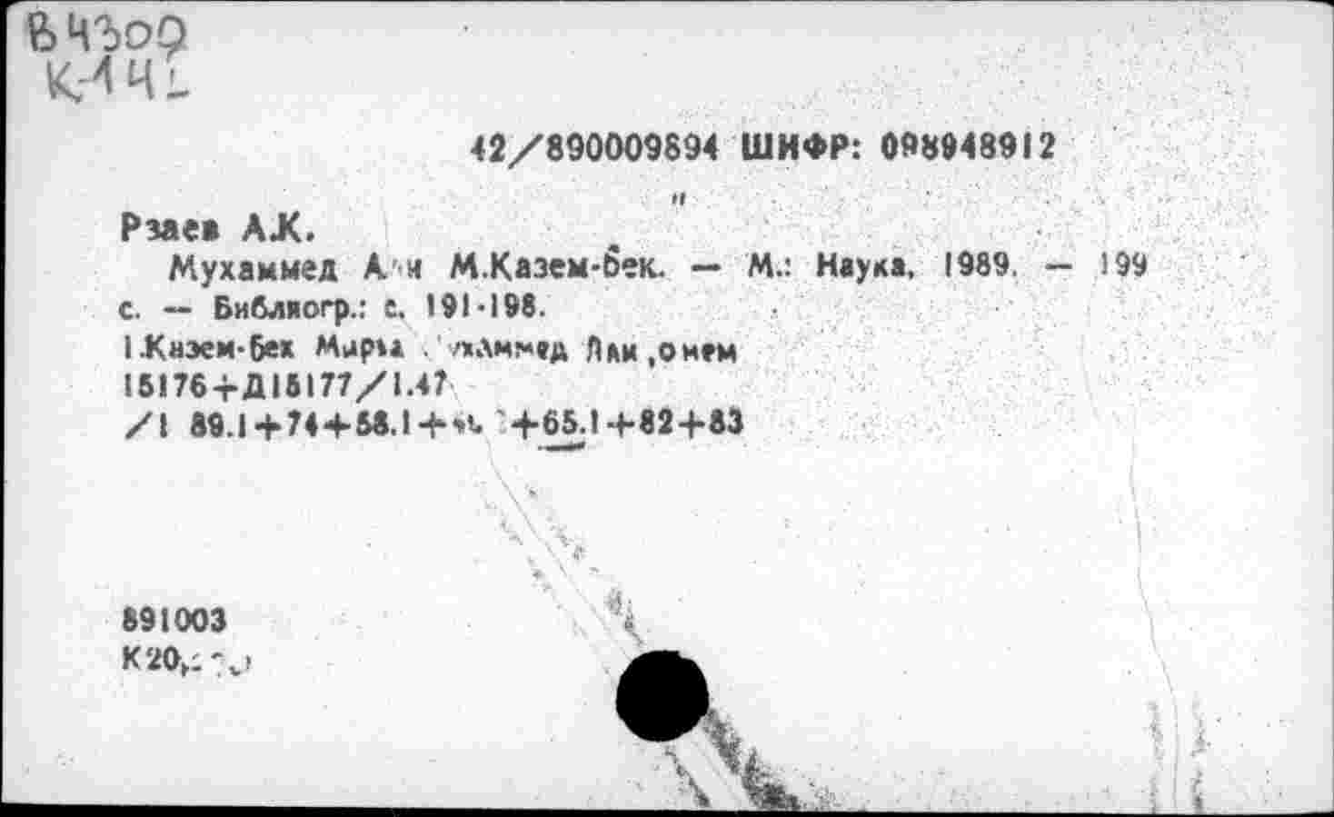 ﻿
42/890009694 ШИФР: 098948912
Рзаеа АХ.
Мухаммед Ан М.Казем-бек. — М.: Наука, 1989. - 199 с. — Библиогр.: t. 191-198.
1.Киэем-6ех Мари .'лам!*»д Лли.онем
15176+Д15177/1.47
/I 89.1+ 74 + M.l+*t'+65.1+«2+83
891003 K20,;'4j